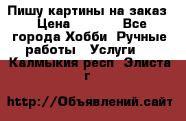 Пишу картины на заказ › Цена ­ 6 000 - Все города Хобби. Ручные работы » Услуги   . Калмыкия респ.,Элиста г.